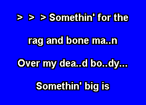Somethin' for the

rag and bone ma..n

Over my dea..d bo..dy...

Somethin' big is