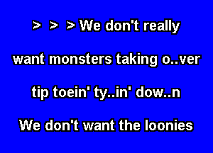 t- r .v We don't really

want monsters taking o..ver

tip toein' ty..in' dow..n

We don't want the loonies