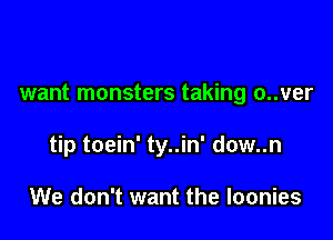 want monsters taking o..ver

tip toein' ty..in' dow..n

We don't want the loonies