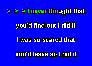i3 2t r) I never thought that
you'd find out I did it

I was so scared that

you'd leave so I hid it
