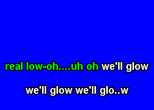 real low-oh....uh oh we'll glow

we'll glow we'll glo..w