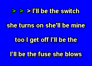 e t) e PII be the switch

she turns on she'll be mine

too I get off Pll be the

PH be the fuse she blows