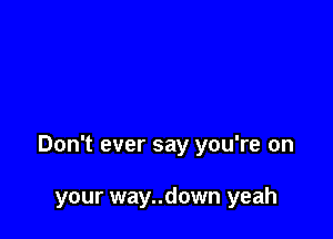 Don't ever say you're on

your way..down yeah