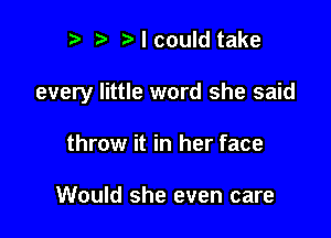 r) I could take

every little word she said

throw it in her face

Would she even care