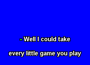 - Well I could take

every little game you play