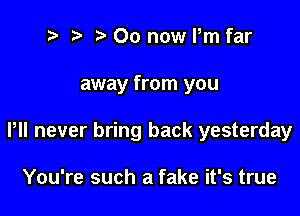 t' '5' 00 now Pm far

away from you

P never bring back yesterday

You're such a fake it's true