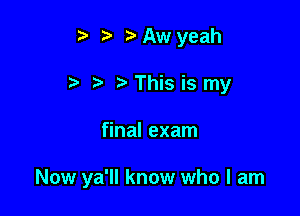 i? ?'Awyeah
t- t'This is my

final exam

Now ya'll know who I am