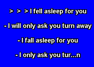 i) to t. I fell asleep for you
- I will only ask you turn away

- I fall asleep for you

- I only ask you tur...n