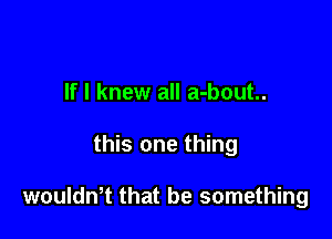 If I knew all a-bout..

this one thing

woulth that be something