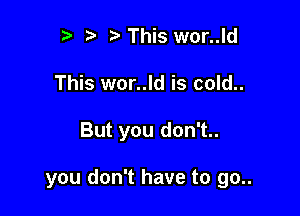 r t' This wor..ld
This wor..ld is cold..

But you don't..

you don't have to go..