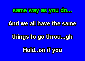 same way as you do...

And we all have the same

things to go throu...gh

Hold..on if you