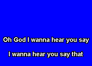 Oh God I wanna hear you say

I wanna hear you say that