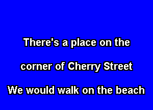There's a place on the

corner of Cherry Street

We would walk on the beach