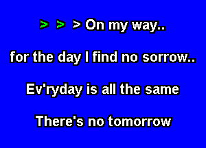 r! t? On my way..

for the day I find no sorrow..

Ev'ryday is all the same

There's no tomorrow