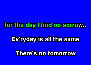 for the day I find no sorrow..

Ev'ryday is all the same

There's no tomorrow