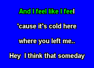 And I feel like I feel
'cause it's cold here

where you left me..

Hey I think that someday