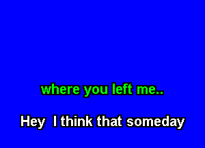 where you left me..

Hey I think that someday