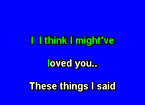 l I think I might've

loved you..

These things I said