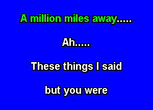 A million miles away .....

Ah .....

These things I said

but you were