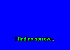 I find no sorrow...