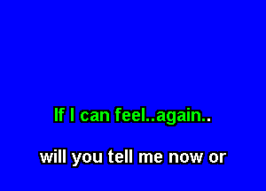 If I can feel..again..

will you tell me now or