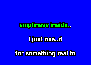 emptiness inside..

ljust nee..d

for something real to