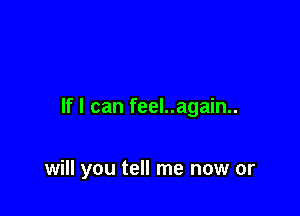 If I can feel..again..

will you tell me now or