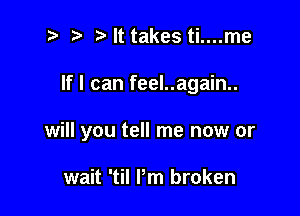 t) It takes ti....me

If I can feel..again..

will you tell me now or

wait 'til Pm broken