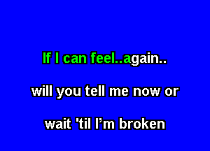 If I can feel..again..

will you tell me now or

wait 'til Pm broken