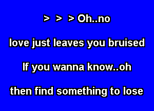 t' t' Oh..no
love just leaves you bruised

If you wanna know..oh

then find something to lose