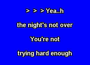t' z .5. Yea..h
the night's not over

You're not

trying hard enough