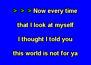 t- r t' Now every time
that I look at myself

lthought I told you

this world is not for ya