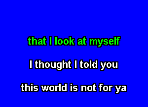 that I look at myself

lthought I told you

this world is not for ya