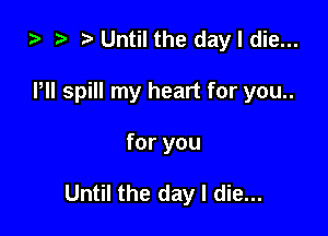 i) t. Until the day I die...
Pll spill my heart for you..

for you

Until the day I die...