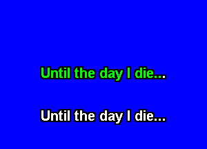 Until the day I die...

Until the day I die...