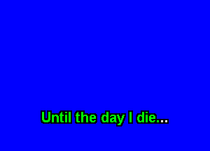 Until the day I die...