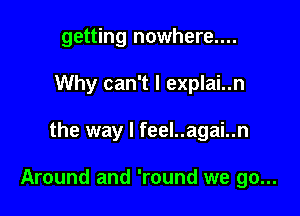 getting nowhere....
Why can't I explai..n

the way I feel..agai..n

Around and 'round we go...