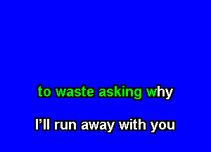 to waste asking why

Pll run away with you