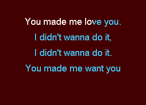 You made me love you.
I didn't wanna do it,

I didn't wanna do it.

You made me want you