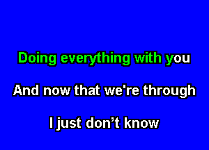 Doing everything with you

And now that we're through

ljust dowt know