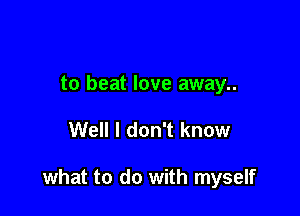 to beat love away..

Well I don't know

what to do with myself