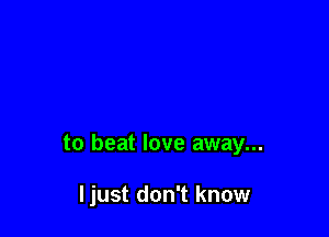 to beat love away...

ljust don't know