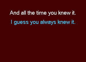 And all the time you knew it.

I guess you always knew it.