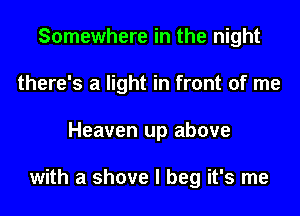 Somewhere in the night
there's a light in front of me
Heaven up above

with a shove I beg it's me