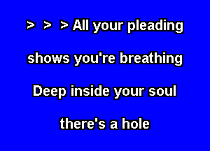 t) All your pleading

shows you're breathing

Deep inside your soul

there's a hole