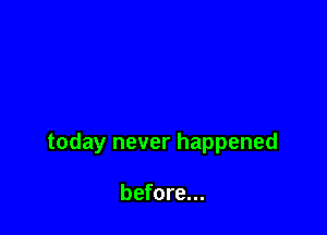 today never happened

before...