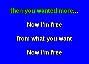 then you wanted more...

Now Pm free

from what you want

Now I'm free