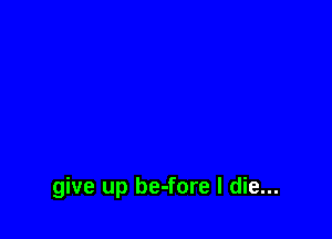 give up be-fore I die...