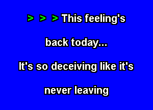 t. This feeling's

backtodayn.

It's so deceiving like it's

never leaving