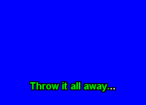 Throw it all away...